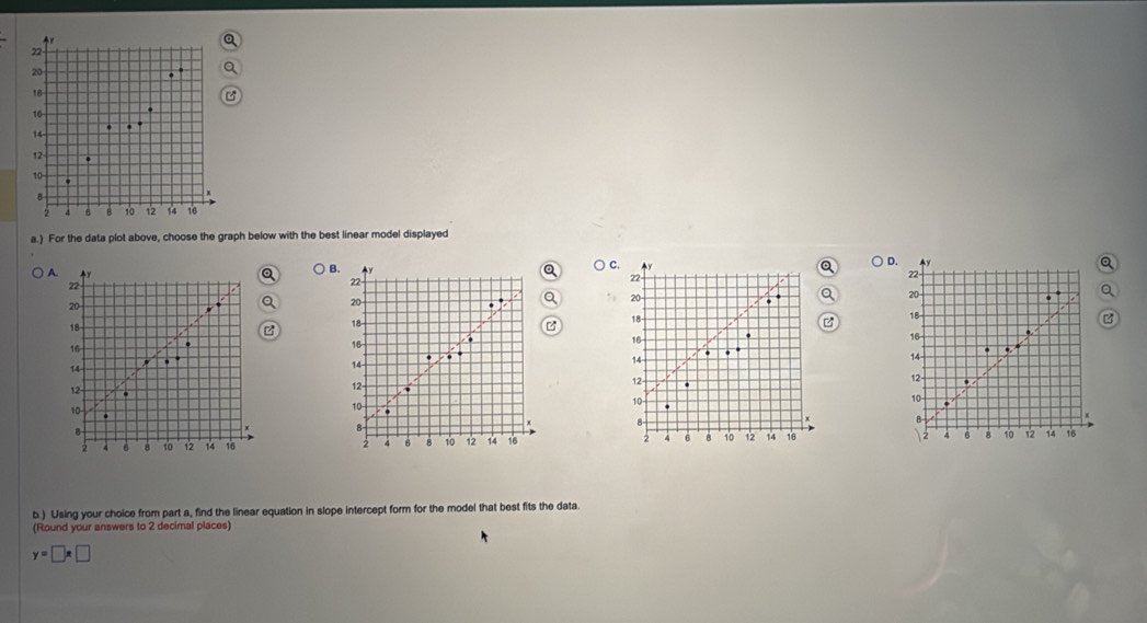 22
20
18
、
14
12
10
B

2 6 B 10 12 14 16
a.) For the data plot above, choose the graph below with the best linear model displayed 
C. 
) D. Q
A.
22
B. y
22
22 -
Q
20
20
20 18 -
18
18
16
16
16 - 
.
14
14
14
12
12
12 -
10
10
10.
x B 
B 
B
2 6 8 10 12 14 16 4 6 8 12 14 16 2 4 6 B 10 12 14
b.) Using your choice from part a, find the linear equation in slope intercept form for the model that best fits the data. 
(Round your answers to 2 decimal places)
y=□ x□