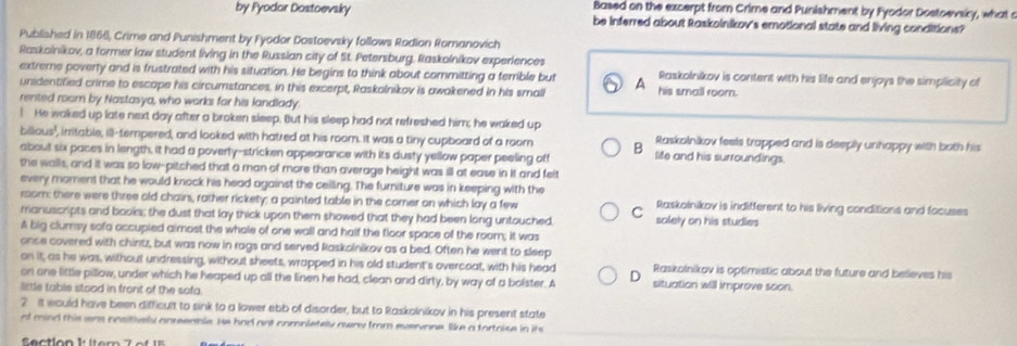 Based on the excerpt from Crime and Punishment by Fyodor Dostoevsicy, what c
by Fyodor Dostoevsky be inferred about Raskolnikov's emotional state and living conditions?
Published in 1866, Crime and Punishment by Fyodor Dostoevsky follows Rodion Romanovich
Raskolnikov, a former law student living in the Russian city of St. Petersburg, Raskolnikov experiences
extreme poverty and is frustrated with his situation. He begins to think about committing a terrible but A his small room. Raskolnikov is content with his life and enjoys the simplicity of
unidentified crime to escape his circumstances, in this excerpt, Raskolnikov is awakened in his small
rented room by Nastasya, who works for his landlady
! He waked up late next day after a broken sleep. But his sleep had not refreshed him; he waked up
billous', irritable, ill-tempered, and looked with hatred at his room. It was a tiny cupboard of a room B Raskolnikov feels trapped and is deeply unhappy with both his
about six paces in length, it had a poverty-stricken appearance with its dusty yellow paper peeling off life and his surroundings.
the walls, and it was so low-pitched that a man of more than average height was ill at ease in it and feit
every moment that he would knock his head against the ceiling. The furniture was in keeping with the
room: there were three old chairs, rather rickety; a painted table in the corner on which lay a few Raskoinikov is indifferent to his living conditions and focuses
C
manuscripts and books; the dust that lay thick upon them showed that they had been long untouched solely on his studies
A big clumsy sofa occupied aimost the whole of one wall and half the floor space of the room; it was
once covered with chintz, but was now in rags and served Raskolnikov as a bed. Often he went to sleep
on it; as he was, without undressing, without sheets, wrapped in his old student's overcoat, with his head Raskolnikov is optimistic about the future and believes his
on one little pillow, under which he heaped up all the linen he had, clean and dirty, by way of a bolster. A D situation will improve soon.
little table stood in front of the sofa.
2 It would have been difficult to sink to a lower ebb of disorder, but to Raskolnikov in his present state
of mind this was nositively anreenble. He had ant compietely oway from evervone, like a fortoise in its