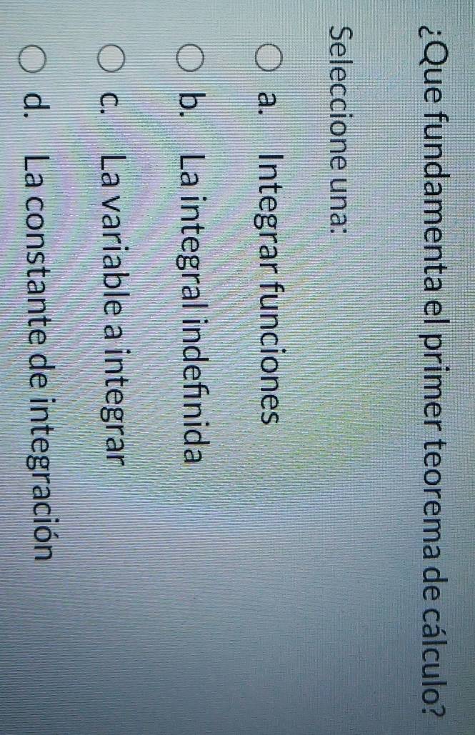 ¿Que fundamenta el primer teorema de cálculo?
Seleccione una:
a. Integrar funciones
b. La integral indefınida
c. La variable a integrar
d. La constante de integración