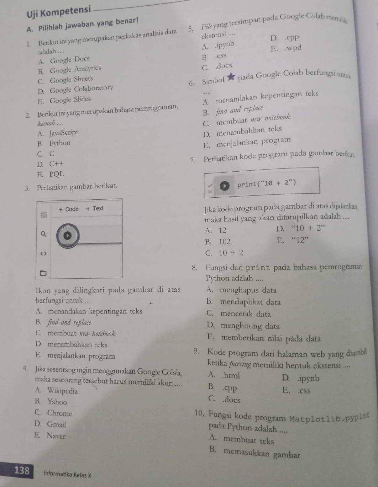 Uji Kompetensi
_
A. Pilihlah jawaban yang benar!
1. Berikut ini yang merupakan perkakas analisis data 5. File yang tersimpan pada Google Colab memilik
ekstensi ....
D. .cpp
adalah ....
A. .ipynb
A. Google Docs E. .wpd
B. .css
B. Google Analytics
C. .docx
C. Google Sheets  pada Google Colab berfungsi untul
6. Simbol
D. Google Colaboratory
…
E. Google Slides
2. Berikut ini yang merupakan bahasa pemrograman, A. menandakan kepentingan teks
B. find and replace
kecuali ....
C. membuat new notebook.
A. JavaScript
D. menambahkan teks
B. Python E. menjalankan program
C. C
D. C++ 7. Perhatikan kode program pada gambar berikut
E. PQL
3. Perhatikan gambar berikut.
print (''1θ +2'')
Jika kode program pada gambar di atas dijalankan,
maka hasil yang akan ditampilkan adalah ....
A. 12
D. ''10+2''
B. 102 E. ''12''
C. 10+2
8. Fungsi dari print pada bahasa pemrograman
Python adalah ....
Ikon yang dilingkari pada gambar di atas A. menghapus data
berfungsi untuk .... B. menduplikat data
A. menandakan kepentingan teks C. mencetak data
B. find and replace D. menghitung data
C. membuat new notebook E. memberikan nilai pada data
D. menambahkan teks
9. Kode program dari halaman web yang diambil
E. menjalankan program
ketika parsing memiliki bentuk ekstensi ....
4. Jika seseorang ingin menggunakan Google Colab, A. .html D. .ipynb
maka seseorang tersebut harus memiliki akun .... B. .cpp
E. .css
A. Wikipedia C. .docs
B. Yahoo
C. Chrome 10. Fungsi kode program Matplotlib.pyplet
D. Gmail
pada Python adalah ....
E. Naver
A. membuat teks
B. memasukkan gambar
138 Informatika Kelas X