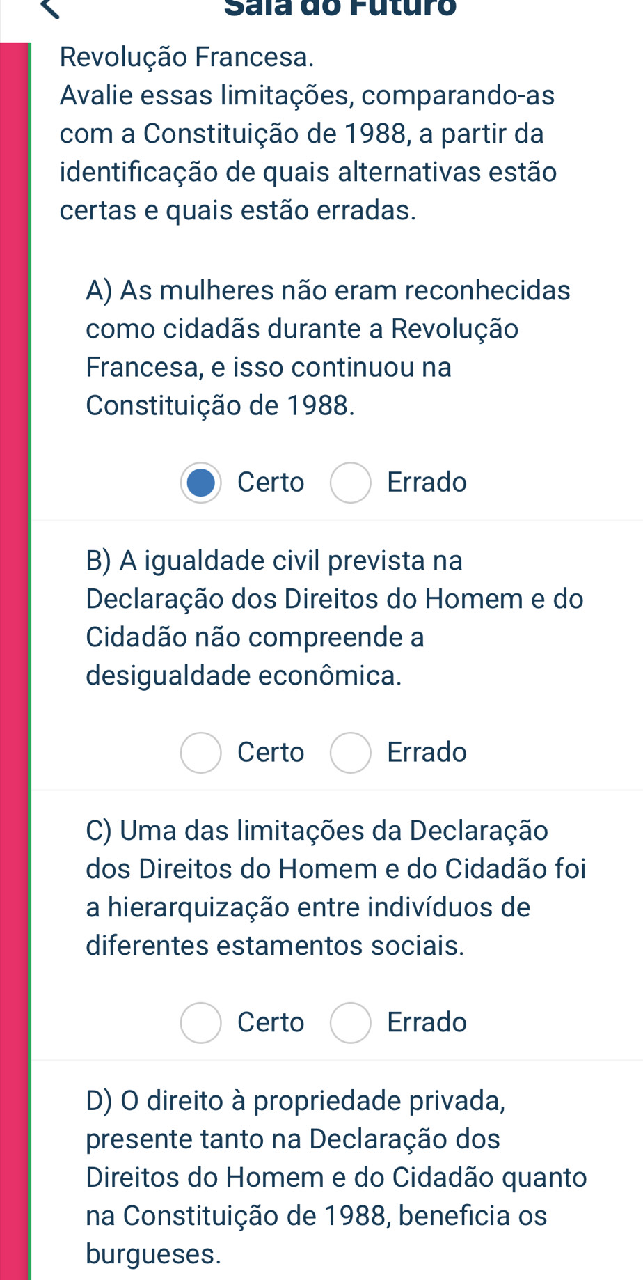 Sala do Futuro
Revolução Francesa.
Avalie essas limitações, comparando-as
com a Constituição de 1988, a partir da
identificação de quais alternativas estão
certas e quais estão erradas.
A) As mulheres não eram reconhecidas
como cidadãs durante a Revolução
Francesa, e isso continuou na
Constituição de 1988.
Certo Errado
B) A igualdade civil prevista na
Declaração dos Direitos do Homem e do
Cidadão não compreende a
desigualdade econômica.
Certo Errado
C) Uma das limitações da Declaração
dos Direitos do Homem e do Cidadão foi
a hierarquização entre indivíduos de
diferentes estamentos sociais.
Certo Errado
D) O direito à propriedade privada,
presente tanto na Declaração dos
Direitos do Homem e do Cidadão quanto
na Constituição de 1988, benefícia os
burgueses.