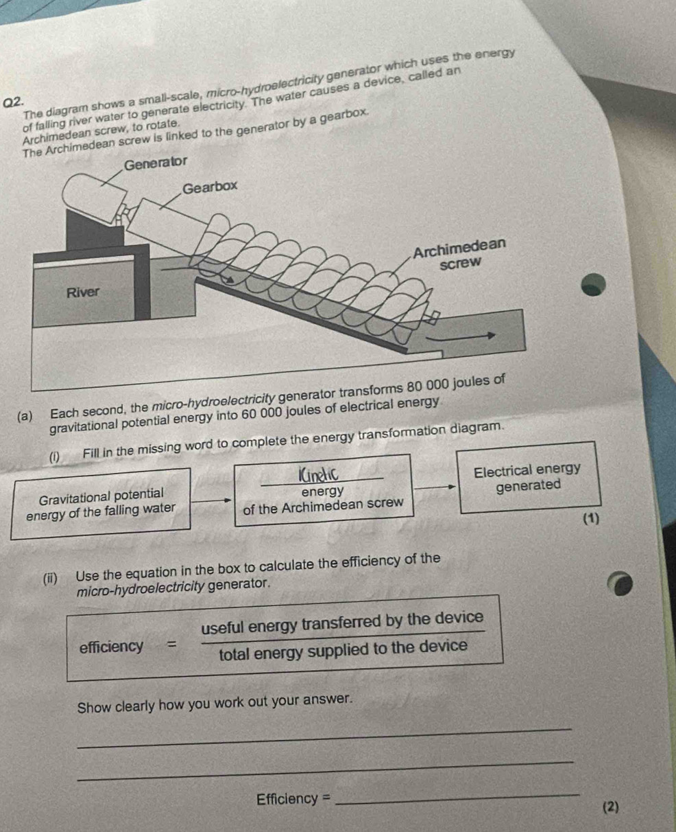 The diagram shows a small-scale, micro-hydroelectricity generator which uses the energy 
Q2. 
of falling river water to generate electricity. The water causes a device, called an 
Archimedean screw, to rotate. 
himedean screw is linked to the generator by a gearbox. 
(a) Each second, the micro-hydroelectricity generator tra 
gravitational potential energy into 60 000 joules of electrical energy 
(i) Fill in the missing word to complete the energy transformation diagram. 
_ 
Electrical energy 
Gravitational potential energy 
generated 
energy of the falling water of the Archimedean screw 
(1) 
(ii) Use the equation in the box to calculate the efficiency of the 
micro-hydroelectricity generator. 
efficiency useful energy transferred by the device 
total energy supplied to the device 
Show clearly how you work out your answer. 
_ 
_
Efficiency =
_ 
(2)