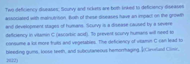 Two deficiency diseases; Scurvy and rickets are both linked to deficiency diseases 
associated with malnutrition. Both of these diseases have an impact on the growth 
and development stages of humans. Scurvy is a disease caused by a severe 
deficiency in vitamin C (ascorbic acid). To prevent scurvy humans will need to 
consume a lot more fruits and vegetables. The deficiency of vitamin C can lead to 
bleeding gums, loose teeth, and subcutaneous hemorrhaging, (Cleveland Clinic, 
2022)