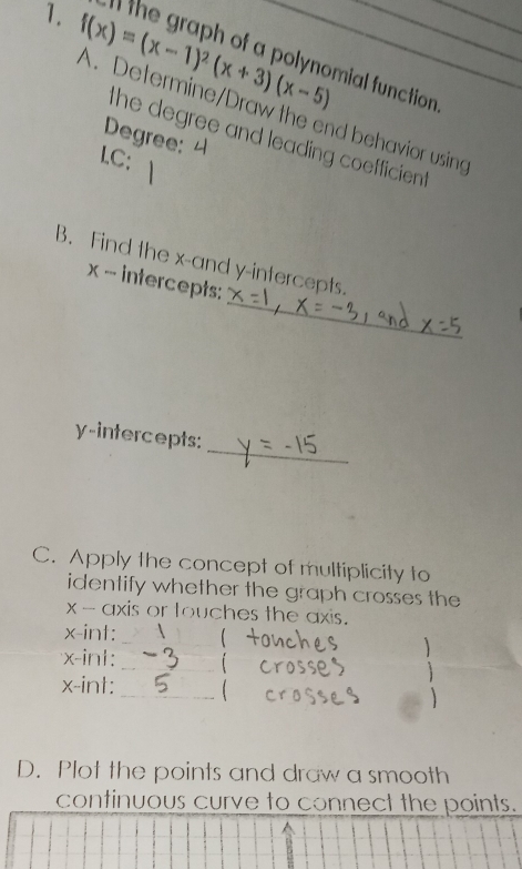 ll the graph of a polynomial function 
1. f(x)=(x-1)^2(x+3)(x-5) A. Determine/Draw the end behavior using_ 
Degree: 
the degree and leading coefficien 
LC; 
_ 
B. Find the x -and y-intercepts.
x - intercepts: 
_ 
y-intercepts: 
C. Apply the concept of multiplicity to 
identify whether the graph crosses the
x - axis or touches the axis.
x -int: _
x -in1: _i 
 
_
x -int: 
 
D. Plot the points and draw a smooth 
continuous curve to connect the points.