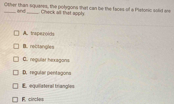 Other than squares, the polygons that can be the faces of a Platonic solid are
and _. Check all that apply.
A. trapezoids
B. rectangles
C. regular hexagons
D. regular pentagons
E. equilateral triangles
F. circles