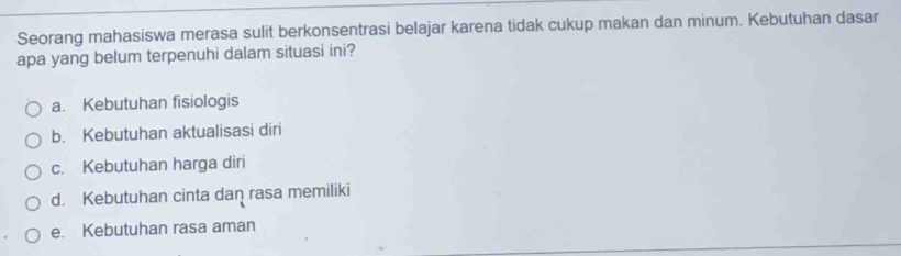 Seorang mahasiswa merasa sulit berkonsentrasi belajar karena tidak cukup makan dan minum. Kebutuhan dasar
apa yang belum terpenuhi dalam situasi ini?
a. Kebutuhan fisiologis
b. Kebutuhan aktualisasi diri
c. Kebutuhan harga diri
d. Kebutuhan cinta dan rasa memiliki
e. Kebutuhan rasa aman