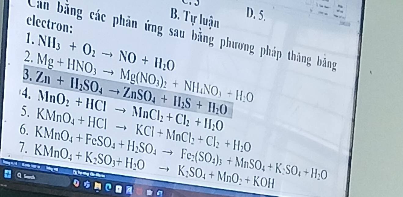 Tự luận 
D. 5. 
electron: 
Can bằng các phản ứng sau bằng phương pháp thăng bằng 
1. 
2. NH_3+O_2to NO+H_2O
3. Mg+HNO_3to Mg(NO_3)_2+NH_4NO_3+H_2O
4. Zn+H_2SO_4to ZnSO_4+H_2S+H_2O
MnO_2+HClto MnCl_2+Cl_2+H_2O
5. KMnO_4+HClto KCl+MnCl_2+Cl_2+H_2O
6. KMnO_4+FeSO_4+H_2SO_4to Fe_2(SO_4)_3+MnSO_4+K_2SO_4+H_2O
7. KMnO_4+K_2SO_3+H_2O to K_2SO_4+MnO_2+KOH