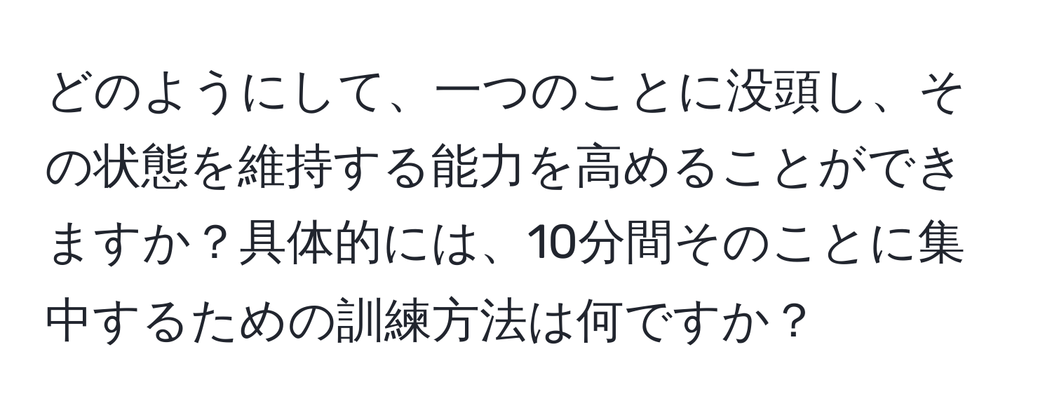 どのようにして、一つのことに没頭し、その状態を維持する能力を高めることができますか？具体的には、10分間そのことに集中するための訓練方法は何ですか？