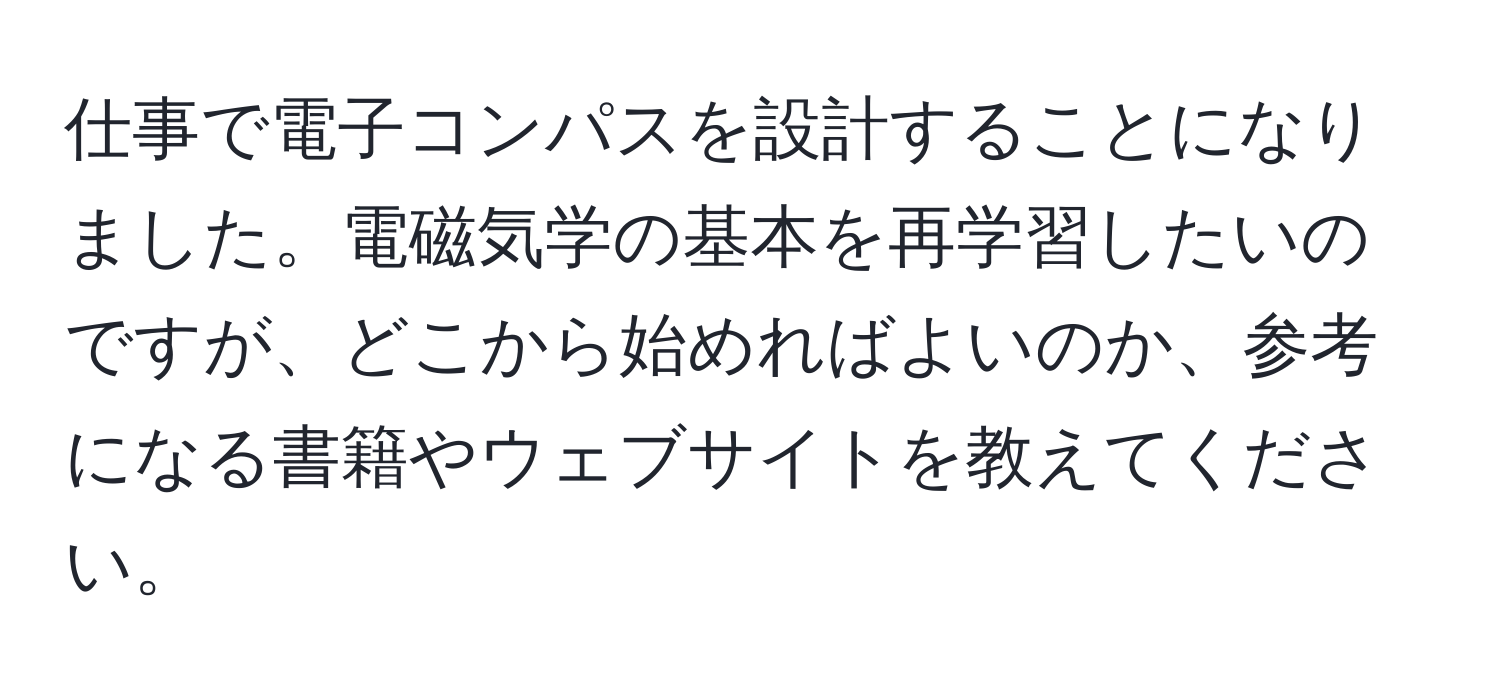 仕事で電子コンパスを設計することになりました。電磁気学の基本を再学習したいのですが、どこから始めればよいのか、参考になる書籍やウェブサイトを教えてください。