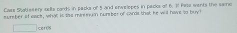 Cass Stationery sells cards in packs of 5 and envelopes in packs of 6. If Pete wants the same 
number of each, what is the minimum number of cards that he will have to buy? 
cards