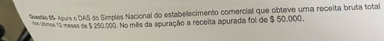 Questão 05- Apure o DAS do Simples Nacional do estabelecimento comercial que obteve uma receita bruta total 
nos últimos 12 meses de $ 250.000. No mês da apuração a receita apurada foi de $ 50.000.