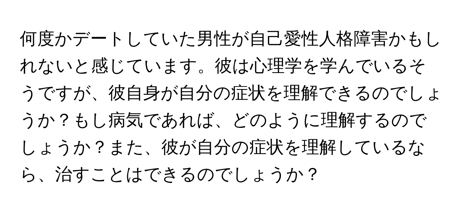 何度かデートしていた男性が自己愛性人格障害かもしれないと感じています。彼は心理学を学んでいるそうですが、彼自身が自分の症状を理解できるのでしょうか？もし病気であれば、どのように理解するのでしょうか？また、彼が自分の症状を理解しているなら、治すことはできるのでしょうか？