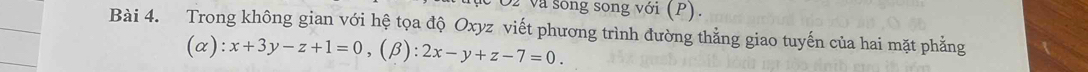 và sóng song với (P). 
Bài 4. Trong không gian với hệ tọa độ Oxyz viết phương trình đường thẳng giao tuyến của hai mặt phẳng
(alpha ):x+3y-z+1=0, (beta ):2x-y+z-7=0.