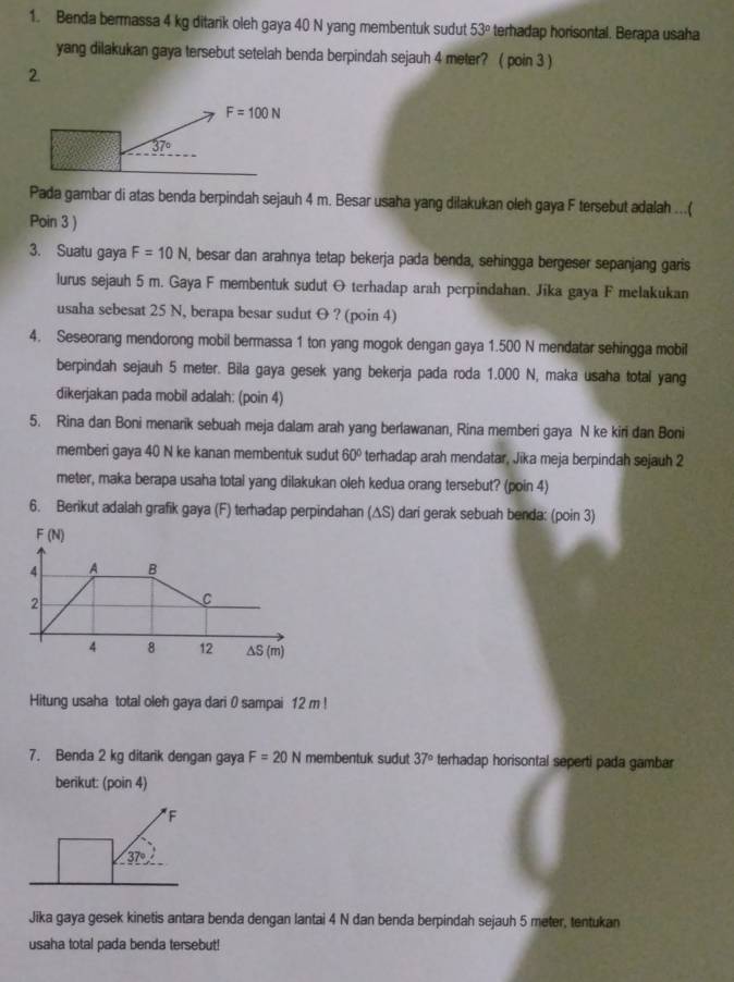 Benda bermassa 4 kg ditank oleh gaya 40 N yang membentuk sudut 53° terhadap horisontal. Berapa usaha
yang dilakukan gaya tersebut setelah benda berpindah sejauh 4 meter? ( poin 3 )
2.
Pada gambar di atas benda berpindah sejauh 4 m. Besar usaha yang dilakukan oleh gaya F tersebut adalah ...(
Poin 3 )
3. Suatu gaya F=10N , besar dan arahnya tetap bekerja pada benda, sehingga bergeser sepanjang garis
lurus sejauh 5 m. Gaya F membentuk sudut O terhadap arah perpindahan. Jika gaya F melakukan
usaha sebesat 25 N, berapa besar sudut O ? (poin 4)
4. Seseorang mendorong mobil bermassa 1 ton yang mogok dengan gaya 1.500 N mendatar sehingga mobil
berpindah sejauh 5 meter. Bila gaya gesek yang bekerja pada roda 1.000 N, maka usaha total yang
dikerjakan pada mobil adalah: (poin 4)
5. Rina dan Boni menarik sebuah meja dalam arah yang berlawanan, Rina memberi gaya N ke kiri dan Boni
memberi gaya 40 N ke kanan membentuk sudut 60° terhadap arah mendatar, Jika meja berpindah sejauh 2
meter, maka berapa usaha total yang dilakukan oleh kedua orang tersebut? (poin 4)
6. Berikut adalah grafik gaya (F) terhadap perpindahan (∆S) dari gerak sebuah benda: (poin 3)
F(N)
4 A B
2
C
4 8 12 ΔS (m)
Hitung usaha total oleh gaya dari 0 sampai 12 m !
7. Benda 2 kg ditarik dengan gaya F=20N membentuk sudut 37° terhadap horisontal seperti pada gambar
berikut: (poin 4)
F
37°
Jika gaya gesek kinetis antara benda dengan lantai 4 N dan benda berpindah sejauh 5 meter, tentukan
usaha total pada benda tersebut!