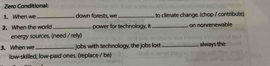 Zero Conditional: 
1. When we_ down forests, we_ to climate change. (chop / contríbute) 
2. When the world _power for technology, it_ on nonrenewable 
energy sources. (need / rely) 
3. When we _jobs with technology, the jobs lost_ always the 
low-skilled, low-paid ones. (replace / be)