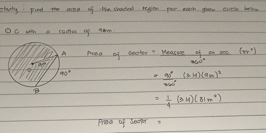 ctivity. Find the area of the shaded region For each given circle below
odot c with a radius of qam
Area of sector = Measure of an arc (π r^2)
360°
= 90°/360° (3.14)(9m)^2
= 1/4 (3.14)(81m^2)
Area of secfor =