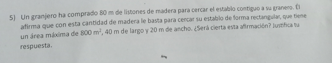 Un granjero ha comprado 80 m de listones de madera para cercar el establo contiguo a su granero. Él 
afirma que con esta cantidad de madera le basta para cercar su establo de forma rectangular, que tiene 
un área máxima de 800m^2 , 40 m de largo y 20 m de ancho. ¿Será cierta esta afirmación? Justifica tu 
respuesta.