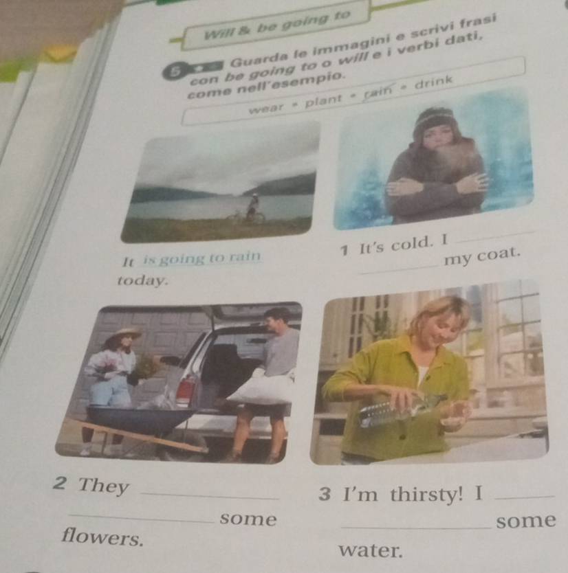 Will & be going to 
S Guarda le immagini e scrivi frasi 
con be going to o will e i verbi dati, 
come nell’esempio. 
wear = pl drink 
1 It's cold. 
_ 
_ 
It is going to rain 
my coat. 
today. 
2 They_ 
_ 
3 I'm thirsty! I_ 
some _some 
flowers. 
water.