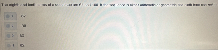 The eighth and tenth terms of a sequence are 64 and 100. If the sequence is either arithmetic or geometric, the ninth term can nof be
1 -82
2 -80
3 80
4 B2