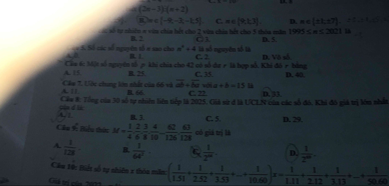 nd(2n-3):(n+2)
 99/8  B_n∈  -9,-3;-1;5 . C. m∈  9,1;3 . D. n∈  ± 1;± 7 -
Sác số tự nhiên # vữa chía hết cho 2 vừa chia hết cho 5 thôa măm 1995≤ n≤ 2021 a
B. 2 Q1 D. 5.
Sộ S. Số các số nguyên tố # sao cho n^4+4 là số nguyên tố là
R.1. C. 2 D. Vô số.
Cầu 6: Một số nguyên tố p khi chia cho 42 có số du r là hợp số, Khi đó r bằng
A. 15 B. 25. C. 35. D. 40.
Câu 7. Ước chung lớn nhất của 66 và overline ab+overline ba vôi a +b=15 là
A 11 B. 66 C. 22. D. 33.
Cầu 8: Tổng của 30 số tự nhiên liên tiếp là 2025. Giả sử ở là UCLN của các số đó. Khi đô giả trị lớn nhất
gia d lc
4. 1 B. 3. C. 5. D. 29.
Câu 9: Biểu thức M= 1/4 , 2/6 , 3/8 , 4/10 - 62/126 , 63/128  có giá trị là
A.  1/128 -
B.  1/64^2 ·  1/2^(16) -
C
D.  1/2^(69) -
Cầu 10: Biết số tự nhiên x thỏa măm: ( 1/1.51 + 1/2.52 + 1/3.53 +...  1/10.60 )x= 1/1.11 + 1/2.12 + 1/3.13 +...  1/50.60 
Giá trí của 2m