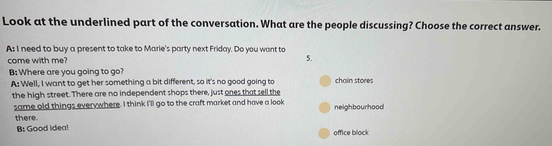 Look at the underlined part of the conversation. What are the people discussing? Choose the correct answer.
A: I need to buy a present to take to Marie's party next Friday. Do you want to
come with me?
5.
B: Where are you going to go?
A: Well, I want to get her something a bit different, so it's no good going to chain stores
the high street. There are no independent shops there, just ones that sell the
same old things everywhere. I think I'll go to the craft market and have a look neighbourhood
there.
B: Good idea!
office block