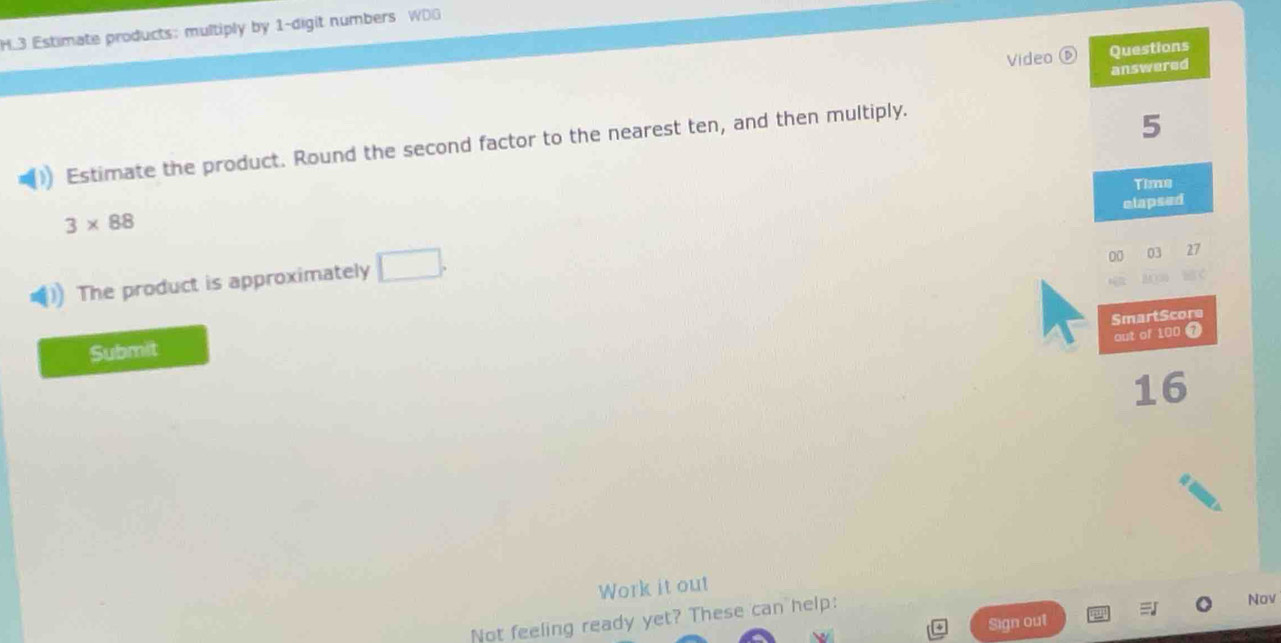 Estimate products: multiply by 1 -digit numbers WDG 
Questions 
Video ⑤ answered 
Estimate the product. Round the second factor to the nearest ten, and then multiply.
5
Time 
elapsed
3* 88
The product is approximately □. 
00 03 27 
SmartScore 
out of 100 7
Submit
16
Work it out 
Not feeling ready yet? These can help: Nov 
Sign out