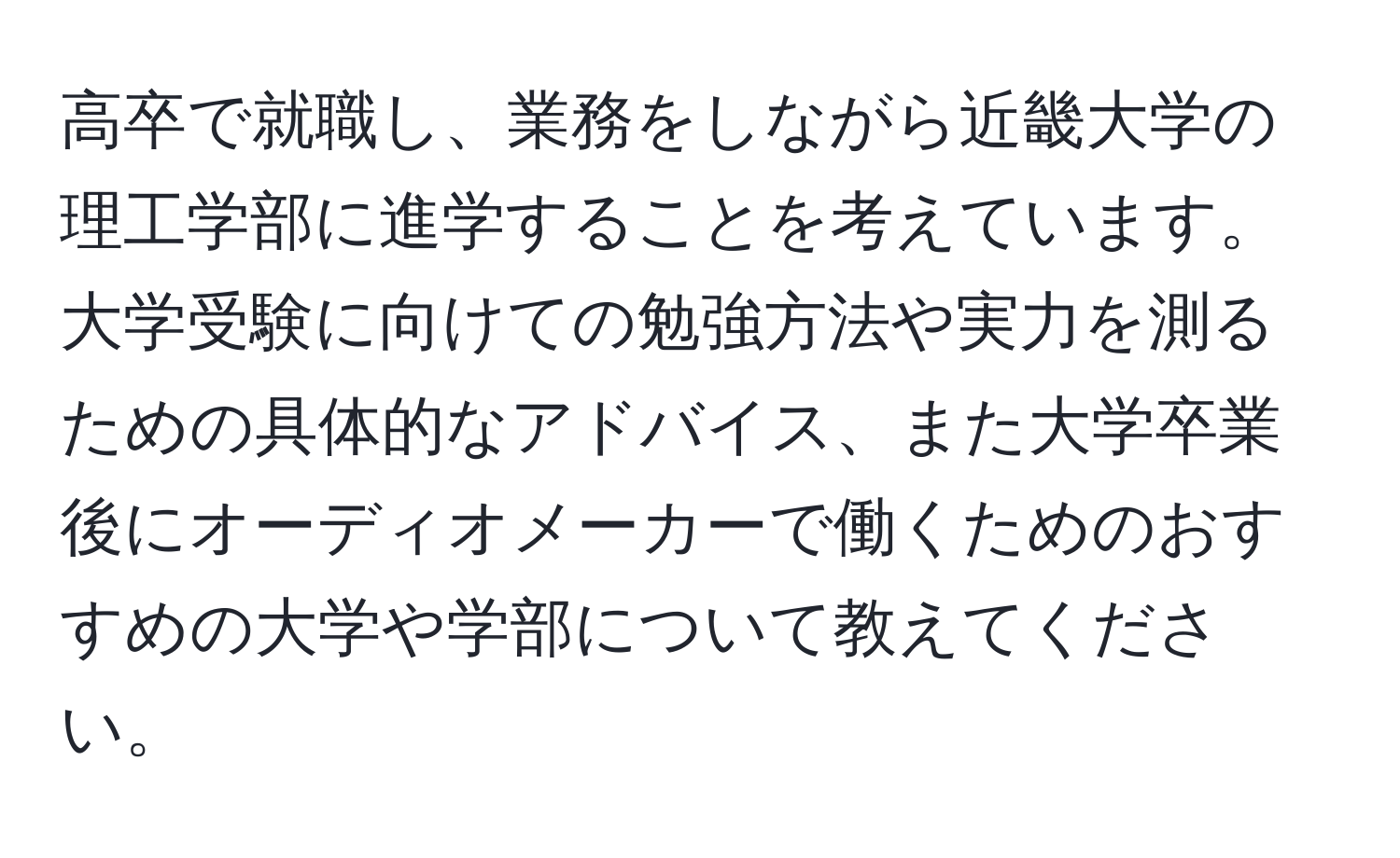 高卒で就職し、業務をしながら近畿大学の理工学部に進学することを考えています。大学受験に向けての勉強方法や実力を測るための具体的なアドバイス、また大学卒業後にオーディオメーカーで働くためのおすすめの大学や学部について教えてください。