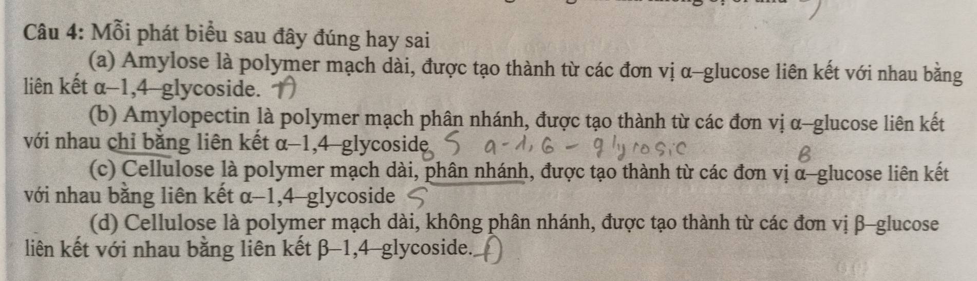 Mỗi phát biểu sau đây đúng hay sai
(a) Amylose là polymer mạch dài, được tạo thành từ các đơn vị α -glucose liên kết với nhau bằng
liên kết α-1, 4-glycoside.
(b) Amylopectin là polymer mạch phân nhánh, được tạo thành từ các đơn vị α -glucose liên kết
với nhau chỉ bằng liên kết α-1, 4-glycoside,
(c) Cellulose là polymer mạch dài, phân nhánh, được tạo thành từ các đơn vị α -glucose liên kết
với nhau bằng liên kết : α-1, 4-glycoside
(d) Cellulose là polymer mạch dài, không phân nhánh, được tạo thành từ các đơn vị β -glucose
liên kết với nhau bằng liên kết β-1, 4-glycoside.