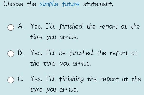 Choose the simple future statement.
A. Yes, I'll finished the report at the
time you arrive.
B. Yes, I'll be finished the report at
the time you arrive.
C. Yes, I'll finishing the report at the
time you arrive.