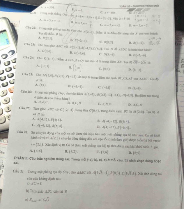 TOán 10 - ChươnG Trình Mới
A. x=504. B. x=0. C. x=-504. D. x=2017.
Su 21: Trong mặt phẳng Oxy , cho overline a=(m-2;2n+1),overline b=(3;-2). Nếu vector a=vector b thi
A. m=5,n=-3. B. m=5,n=- 3/2 . C. m=5,n=-2 D. m=5,n=2.
Câu 22: Trong mật phẳng tọa độ Oxy cho A(2;-1). Điểm B là điểm đổi xứng của A qua trục hoành
Tọa độ điểm B là:
A. B((2;1). B. B(-2,-1). C. B((1,2). D. B(1;-2).
Câu 23: Cho tam giác ABC với A(3;-1),B(-4;2),C(4;3). Tim D đề ABDC là hình bình hành?
A. D(3;6). B. D(-3,6). C. D(3,-6). D. D(-3;-6).
Câu 24: Cho K(1;-3). Điểm A∈ Ox,B∈ Oy sao cho A là trung điểm KB . Tọa độ overline OB-2overline OA lie
A. (-1;3). B. ( 1/3 ;0). C. (0,3). D. (1,-3).
Câu 25: Cho M(2;0),N(2;2),P(-1;3) lẫn lượt là trung điểm các cạnh BC,CA,AB của △ ABC. Tọa độ
B là:
A. (1;1). B. (-1;-1). C. (-1;1). D. (1;-1).
9  Câu 26: Trong mật phẳng Oxy , cho các điểm A(1;-2),B(0;3),C(-3;4),D(-1;8). Ba điểm não trong
4 điểm đã cho thắng hàng?
6 A. A, B, C . B.B,C,D . C.A, B, D . D. A,C,D .
3 Câu 27: Tam giác ABC có C(-2;-4) , trọng tâm G(0,4) , trung điễm cạnh BC là M(2;0). Tọa điộ A
và B là:
A. A(4;12),B(4;6).
B. A(-4;-12),B(6;4).
C. A(-4;12),B(6;4).
D. A(4;-12),B(-6;4).
Cầu 28: Sự chuyển động của một ca nô được thể hiện trên một mặt phẳng tọa độ như sau: Ca nô khởi
hánh tử vị trí A(2;3) chuyển động thẳng đều với vận tốc ( tính theo giờ) được biểu thị bởi vecto
overline v=(2;1). Xác định vị trí Ca nô (trên mặt phẳng tọa độ) tại thời điểm sau khi khởi hành 2 giờ.
A. (4;6). B. (4;2). C. (5,6). D. (6;5).
PHẢN II. Câu trắc nghiệm đúng sai. Trong mỗi dot ya),b),c),d) ở mỗi câu, thí sinh chọn đứng hoặc
sai.
Câu 1: Trong mặt phẳng tọa độ Oxy , cho △ ABC với A(4sqrt(3);-1),B(0;3),C(8sqrt(3);3). Xét tính đùng sai
của các khẳng định sau:
a) AC=8
b) Tarn giác ABC cân tại B
c) S_△ ABC=16sqrt(3)