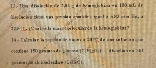 Una disolución de 2,04 g de hémoglobina en 100 mL de 
disolución tiene una presión osmótica igual a 5,83 mm Hg, a
22.5°C. ¿Cual es la mase molecularde la hemoglobina? 
14. Calcular la presión de vapor a 20°C de una solución que 
contiene 150 gramos de glucosa (C_6H_12O_6) disueltos en 140
gramos de alco hol etílico (C_2H_6O).