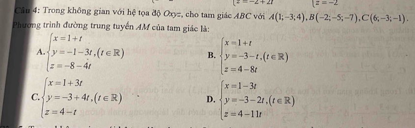 (2=-2+2t z=-2
Câu 4: Trong không gian với hệ tọa độ Oxyz, cho tam giác ABC với A(1;-3;4), B(-2;-5;-7), C(6;-3;-1). 
Phương trình đường trung tuyến AM của tam giác là:
A beginarrayl x=1+t y=-1-3t,(t∈ R) z=-8-4tendarray.
B. beginarrayl x=1+t y=-3-t,(t∈ R) z=4-8tendarray.
C. beginarrayl x=1+3t y=-3+4t,(t∈ R) z=4-tendarray. beginarrayl x=1-3t y=-3-2t,(t∈ R) z=4-11tendarray.
D.