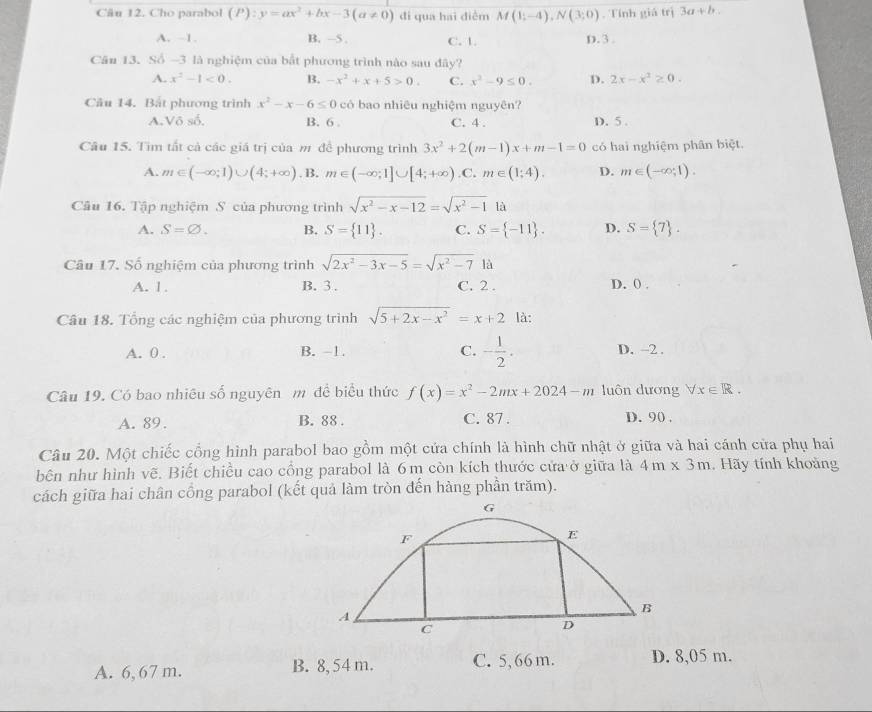 Cho parabol (P):y=ax^2+bx-3(a!= 0) đi qua hai diểm M(1;-4),N(3;0). Tính giá trị 3a+b..
A. ~1. B. —5 . C. 1. D. 3 
Căn 13. Số -3 là nghiệm của bắt phương trình nào sau đây?
A. x^2-1<0. B. -x^2+x+5>0. C. x^2-9≤ 0. D. 2x-x^2≥ 0.
Câu 14. Bắt phương trình x^2-x-6≤ 0 có bao nhiêu nghiệm nguyên?
A.Vô số. B. 6 . C. 4 . D. 5 .
Câu 15. Tìm tất cả các giá trị của m để phương trình 3x^2+2(m-1)x+m-1=0 có hai nghiệm phân biệt.
A. m∈ (-∈fty ;1)∪ (4;+∈fty ). B. m∈ (-∈fty ;1]∪ [4;+∈fty ) .C. m∈ (1;4). D. m∈ (-∈fty ,1).
Câu 16. Tập nghiệm S của phương trình sqrt(x^2-x-12)=sqrt(x^2-1) là
A. S=varnothing . B. S= 11 . C. S= -11 . D. S= 7 .
Câu 17. Số nghiệm của phương trình sqrt(2x^2-3x-5)=sqrt(x^2-7)1a
A. 1. B. 3 . C. 2 . D. 0 .
Câu 18. Tổng các nghiệm của phương trình sqrt(5+2x-x^2)=x+2° là:
C. - 1/2 .
A. 0 . B. -1. D. -2 .
Câu 19. Có bao nhiêu số nguyên m đề biểu thức f(x)=x^2-2mx+2024-m luôn dương forall x∈ R.
A. 89. B. 88 . C. 87 . D. 90 .
Câu 20. Một chiếc cổng hình parabol bao gồm một cửa chính là hình chữ nhật ở giữa và hai cánh cửa phụ hai
bên như hình vẽ. Biết chiều cao cổng parabol là 6m còn kích thước cửa ở giữa là 4m* 3m Hãy tính khoảng
cách giữa hai chân cổng parabol (kết quả làm tròn đến hàng phần trăm).
A. 6, 67 m. B. 8,54 m. C. 5,66 m. D. 8,05 m.