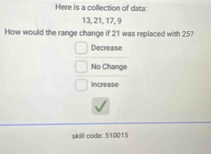 Here is a collection of data:
13, 21, 17, 9
How would the range change if 21 was replaced with 25?
Decrease
No Change
Increase
skill code: 510015