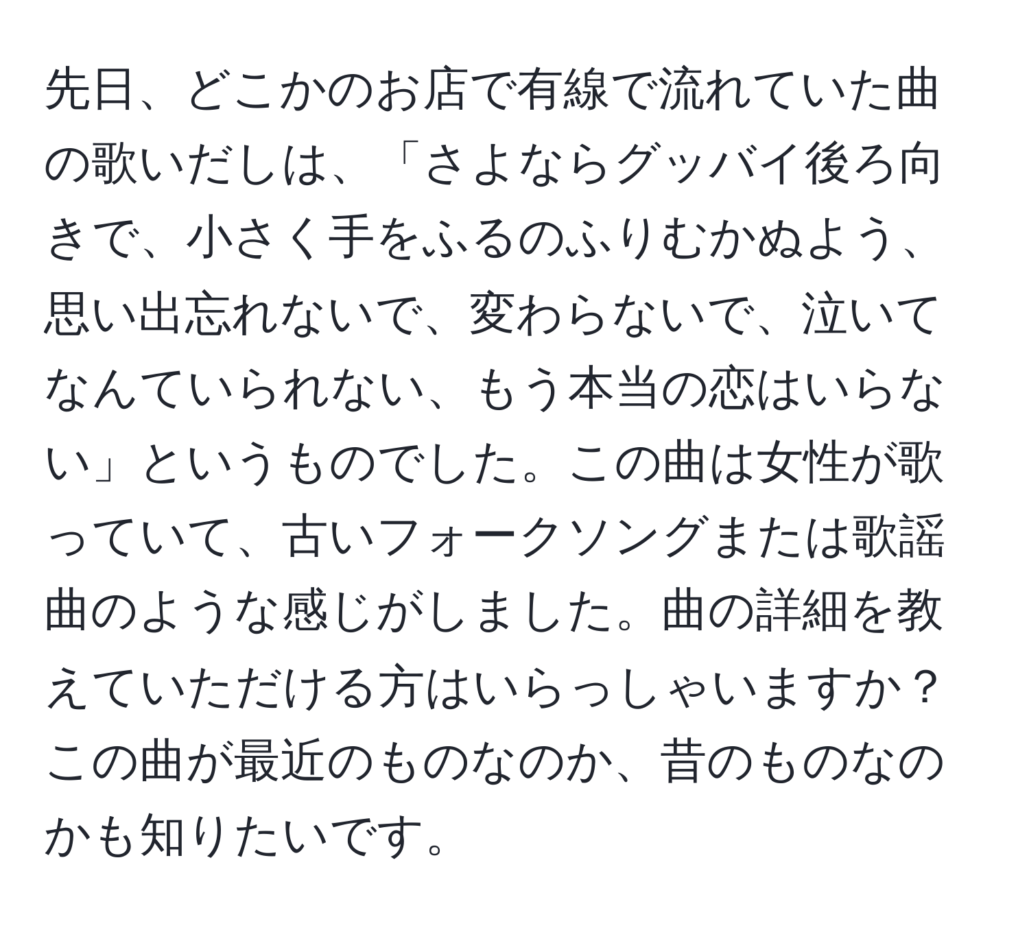 先日、どこかのお店で有線で流れていた曲の歌いだしは、「さよならグッバイ後ろ向きで、小さく手をふるのふりむかぬよう、思い出忘れないで、変わらないで、泣いてなんていられない、もう本当の恋はいらない」というものでした。この曲は女性が歌っていて、古いフォークソングまたは歌謡曲のような感じがしました。曲の詳細を教えていただける方はいらっしゃいますか？この曲が最近のものなのか、昔のものなのかも知りたいです。