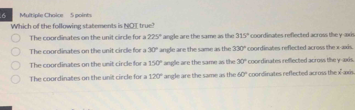 Which of the following statements is NOT true?
The coordinates on the unit circle for a 225° angle are the same as the 315° coordinates reflected across the y-axis
The coordinates on the unit circle for a 30° angle are the same as the 330° coordinates reflected across the x-axis.
The coordinates on the unit circle for a 150° angle are the same as the 30° coordinates reflected across the y-axis.
The coordinates on the unit circle for a 120° angle are the same as the 60° coordinates reflected across the x° -axis