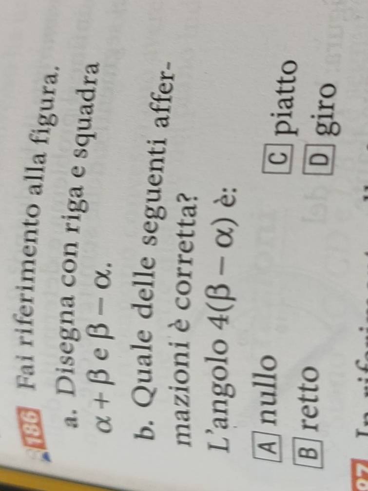 186 Fai riferimento alla figura.
a. Disegna con riga e squadra
alpha +beta e beta -alpha. 
b. Quale delle seguenti affer-
mazioni è corretta?
L’angolo 4(beta -alpha ) è:
A nullo
C piatto
B]retto
D giro