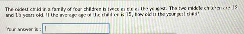 The oldest child in a family of four children is twice as old as the yougest. The two middle children are 12
and 15 years old. If the average age of the children is 15, how old is the youngest child? 
Your answer is : □