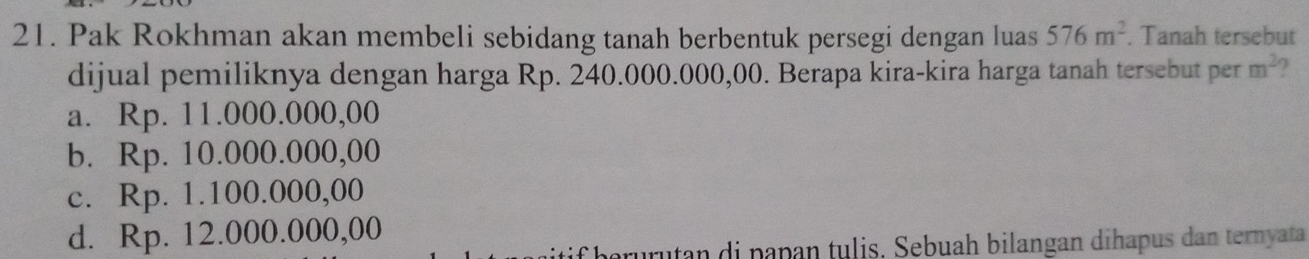 Pak Rokhman akan membeli sebidang tanah berbentuk persegi dengan luas 576m^2. Tanah tersebut
dijual pemiliknya dengan harga Rp. 240.000.000,00. Berapa kira-kira harga tanah tersebut per m^2
a. Rp. 11.000.000,00
b. Rp. 10.000.000,00
c. Rp. 1.100.000,00
d. Rp. 12.000.000,00
rurutan di papan tulis. Sebuah bilangan dihapus dan ternyata