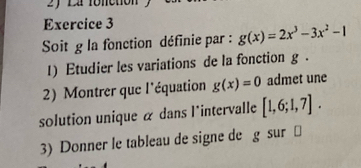 fonction 
Exercice 3 
Soit g la fonction définie par : g(x)=2x^3-3x^2-1
1) Etudier les variations de la fonction g. 
2) Montrer que l'équation g(x)=0 admet une 
solution unique α dans l'intervalle [1,6;1,7]. 
3) Donner le tableau de signe de g sur ⊥