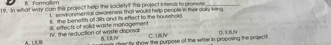 B. Formalism
19. In what way can this project help the society? This project intends to promote_
I. environmental awareness that would help people in their daily living
II. the benefits of 3Rs and its effect to the household
III. effects of solid waste management
IV. the reduction of waste disposal
A. LILIII B. I,II,IV C. I,III,ⅣV D. 1,Ⅲ,IV
nts directly show the purpose of the writer in proposing the project?