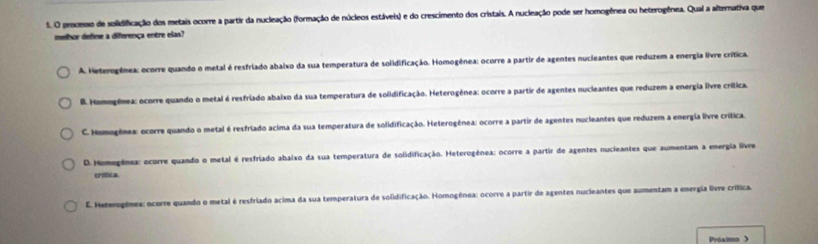 processo de solidificação dos metais ocorre a partir da nucleação (formação de núcleos estáveis) e do crescimento dos cristais. A nucleação pode ser homogênea ou heterogênea. Qual a alternativa que
melhor define a diferença entre elas?
A. Heterogênea: ocorre quando o metal é resfriado abaixo da sua temperatura de solidificação. Homogênea: ocorre a partir de agentes nucleantes que reduzem a energia livre crítica.. Homogênea: ocorre quando o metal é resfriado abaixo da sua temperatura de solidificação. Heterogênea: ocorre a partir de agentes nucleantes que reduzem a energia livre crítica.
C. Homogênea: ocorre quando o metal é resfriado acima da sua temperatura de solidificação. Heterogênea: ocorre a partir de agentes nucleantes que reduzem a energia livre crítica.
D. Homogênea: ocorre quando o metal é resfriado abaixo da sua temperatura de solidificação. Heterogênea: ocorre a partir de agentes nucieantes que aumentam a energia live
crítica
E. Hererogênea: ocorre quando o metal é resfriado acima da sua temperatura de solidificação. Homogênea: ocorre a partir de agentes nucleantes que aumentam a energia livre crítica
Próxia >