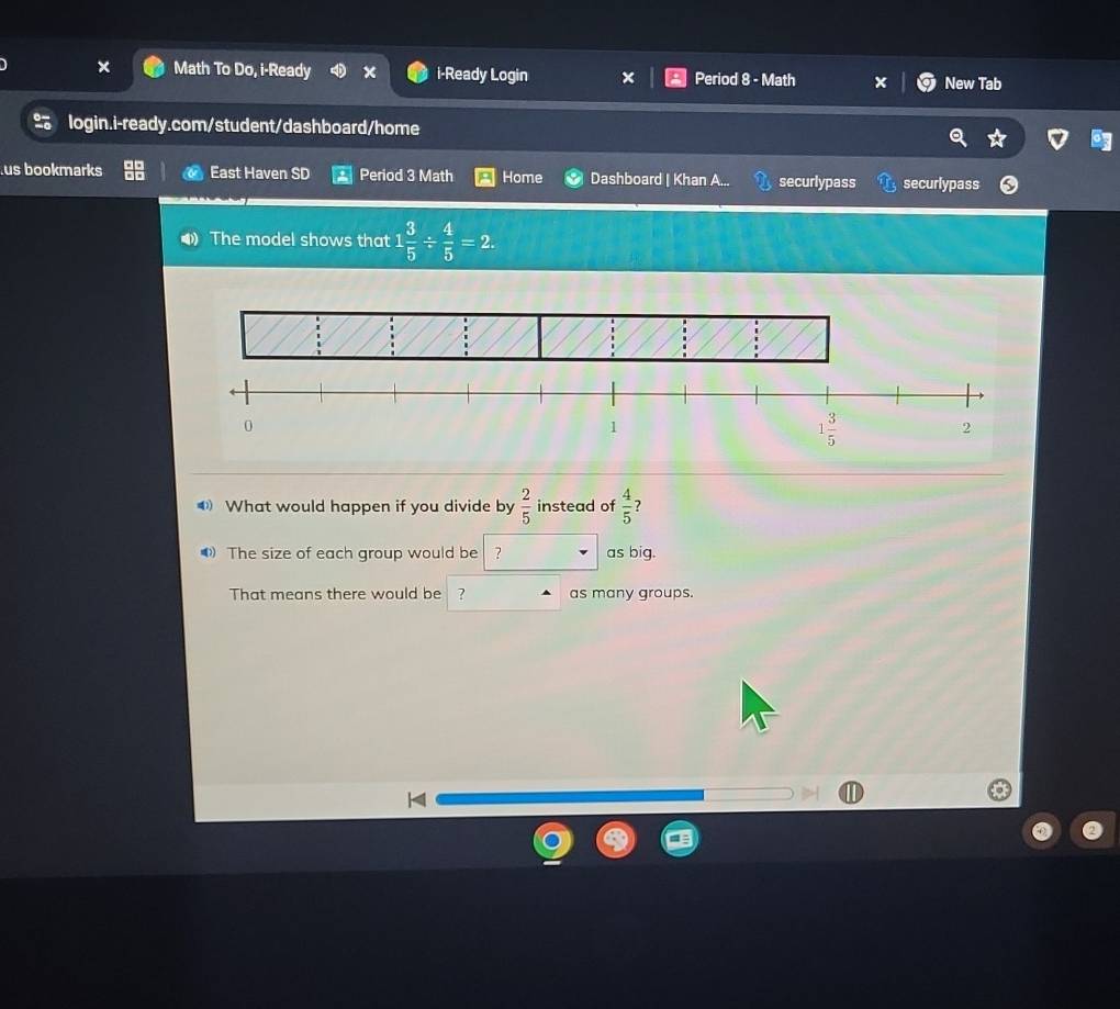 Math To Do, i-Ready x i-Ready Login Period 8 - Math New Tab
login.i-ready.com/student/dashboard/home
us bookmarks East Haven SD Period 3 Math Home Dashboard | Khan securlypass securlypass
The model shows that 1 3/5 /  4/5 =2.
What would happen if you divide by  2/5  instead of  4/5  ?
The size of each group would be ? as big.
That means there would be ? as many groups.