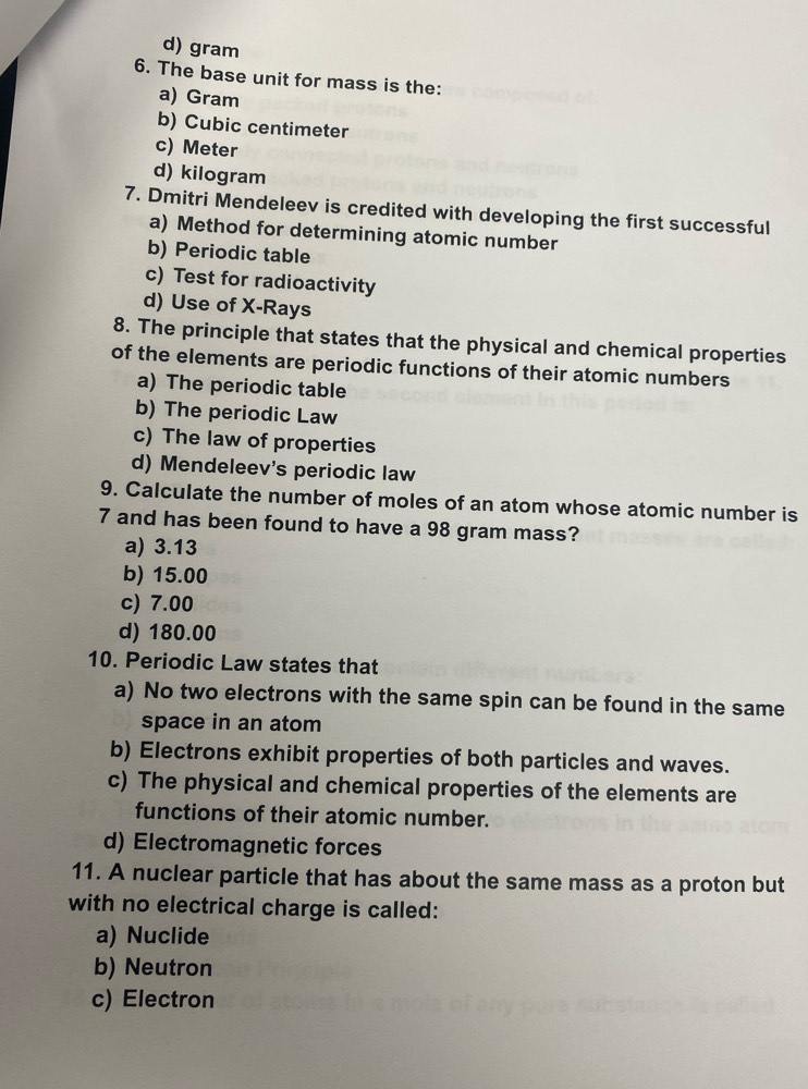 d) gram
6. The base unit for mass is the:
a) Gram
b) Cubic centimeter
c) Meter
d) kilogram
7. Dmitri Mendeleev is credited with developing the first successful
a) Method for determining atomic number
b) Periodic table
c) Test for radioactivity
d) Use of X -Rays
8. The principle that states that the physical and chemical properties
of the elements are periodic functions of their atomic numbers
a) The periodic table
b) The periodic Law
c) The law of properties
d) Mendeleev's periodic law
9. Calculate the number of moles of an atom whose atomic number is
7 and has been found to have a 98 gram mass?
a) 3.13
b) 15.00
c) 7.00
d) 180.00
10. Periodic Law states that
a) No two electrons with the same spin can be found in the same
space in an atom
b) Electrons exhibit properties of both particles and waves.
c) The physical and chemical properties of the elements are
functions of their atomic number.
d) Electromagnetic forces
11. A nuclear particle that has about the same mass as a proton but
with no electrical charge is called:
a) Nuclide
b) Neutron
c) Electron