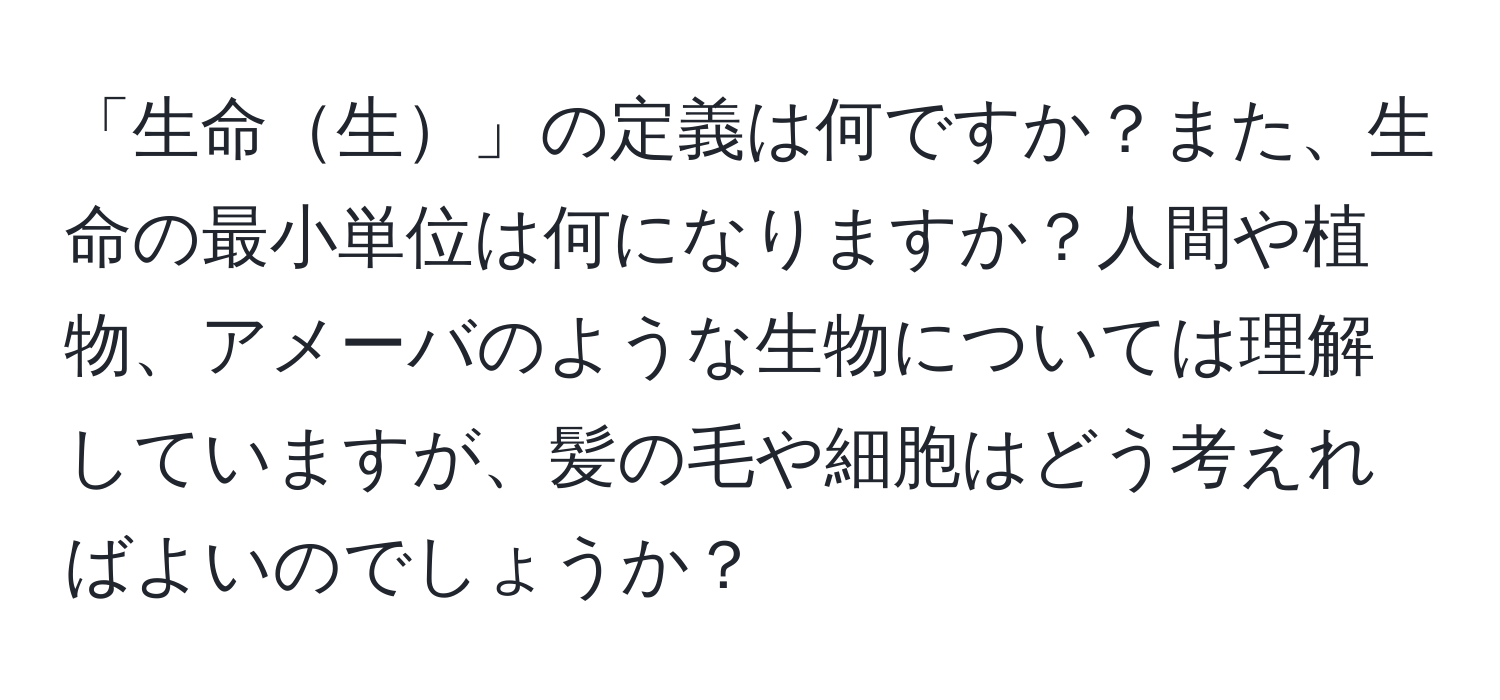 「生命生」の定義は何ですか？また、生命の最小単位は何になりますか？人間や植物、アメーバのような生物については理解していますが、髪の毛や細胞はどう考えればよいのでしょうか？