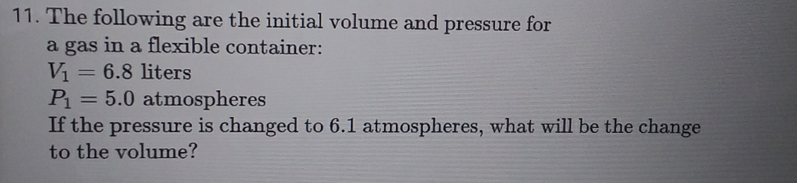 The following are the initial volume and pressure for 
a gas in a flexible container:
V_1=6.8 liters
P_1=5.0 atmospheres 
If the pressure is changed to 6.1 atmospheres, what will be the change 
to the volume?