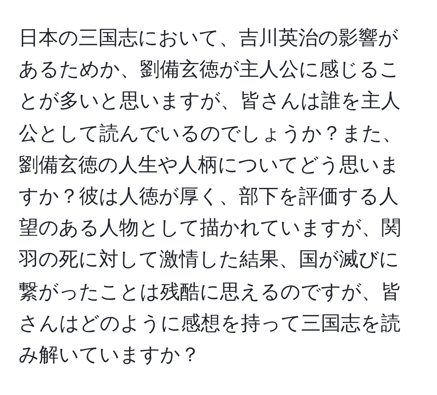 日本の三国志において、吉川英治の影響があるためか、劉備玄徳が主人公に感じることが多いと思いますが、皆さんは誰を主人公として読んでいるのでしょうか？また、劉備玄徳の人生や人柄についてどう思いますか？彼は人徳が厚く、部下を評価する人望のある人物として描かれていますが、関羽の死に対して激情した結果、国が滅びに繋がったことは残酷に思えるのですが、皆さんはどのように感想を持って三国志を読み解いていますか？