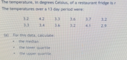 The temperature, in degrees Celsius, of a restaurant fridge is r
The temperatures over a 13 day period were:
(a) For this data, calculate:
the median
the lower quartile
the upper quartile.