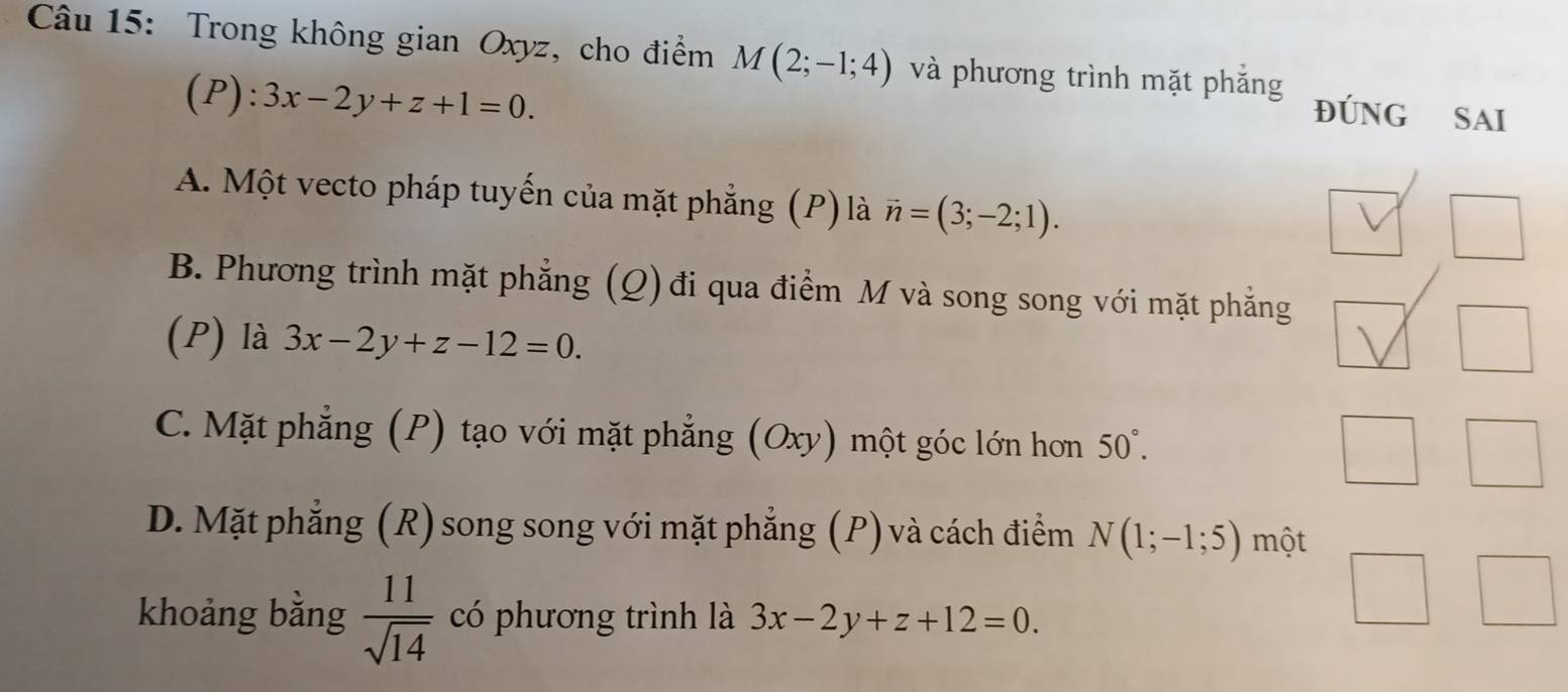 Trong không gian Oxyz, cho điểm M(2;-1;4) và phương trình mặt phắng ĐÚNG SAI
F ):3x-2y+z+1=0.
A. Một vecto pháp tuyến của mặt phẳng (P) là vector n=(3;-2;1). 
_|
B. Phương trình mặt phẳng (Q) đi qua điểm M và song song với mặt phẳng
(P) là 3x-2y+z-12=0. 
□
C. Mặt phẳng (P) tạo với mặt phẳng (Oxy) một góc lớn hơn 50°. 
□  
frac 1/2 □
D. Mặt phẳng (R) song song với mặt phẳng (P) và cách điểm N(1;-1;5) một
khoảng bằng  11/sqrt(14)  có phương trình là 3x-2y+z+12=0.