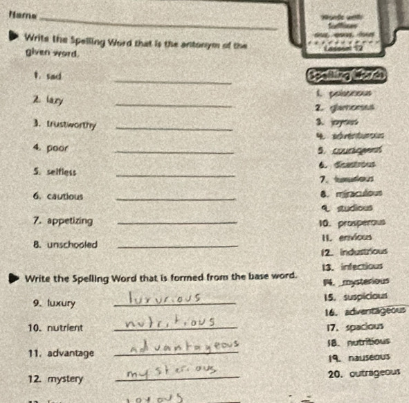 Nama_ 

Writs the Spelling Word that is the antonym of the 
given word. 
_ 
1. sad Spalling lfer do 
Z. lazy _1. polasoous 
2. glamomes 
3. trustworthy _3. joy 
4 séréntures 
4. poor _5.courtogens 
6. deastróus 
5. selfless_ 
7、 tumutios 
6. cautious _8. miraculous 
studious 
7. appetizing _10. prosperous 
8. unschooled _I. envicus 
12. Industrious 
Write the Spelling Word that is formed from the base word. 13.infectious 
14. mysterious 
9. luxury _15. suspicious 
16. adventageous 
10. nutrient _17. spacious 
18. nutritious 
11. advantage 
_ 
19. nauseous 
12. mystery _20. outrageous